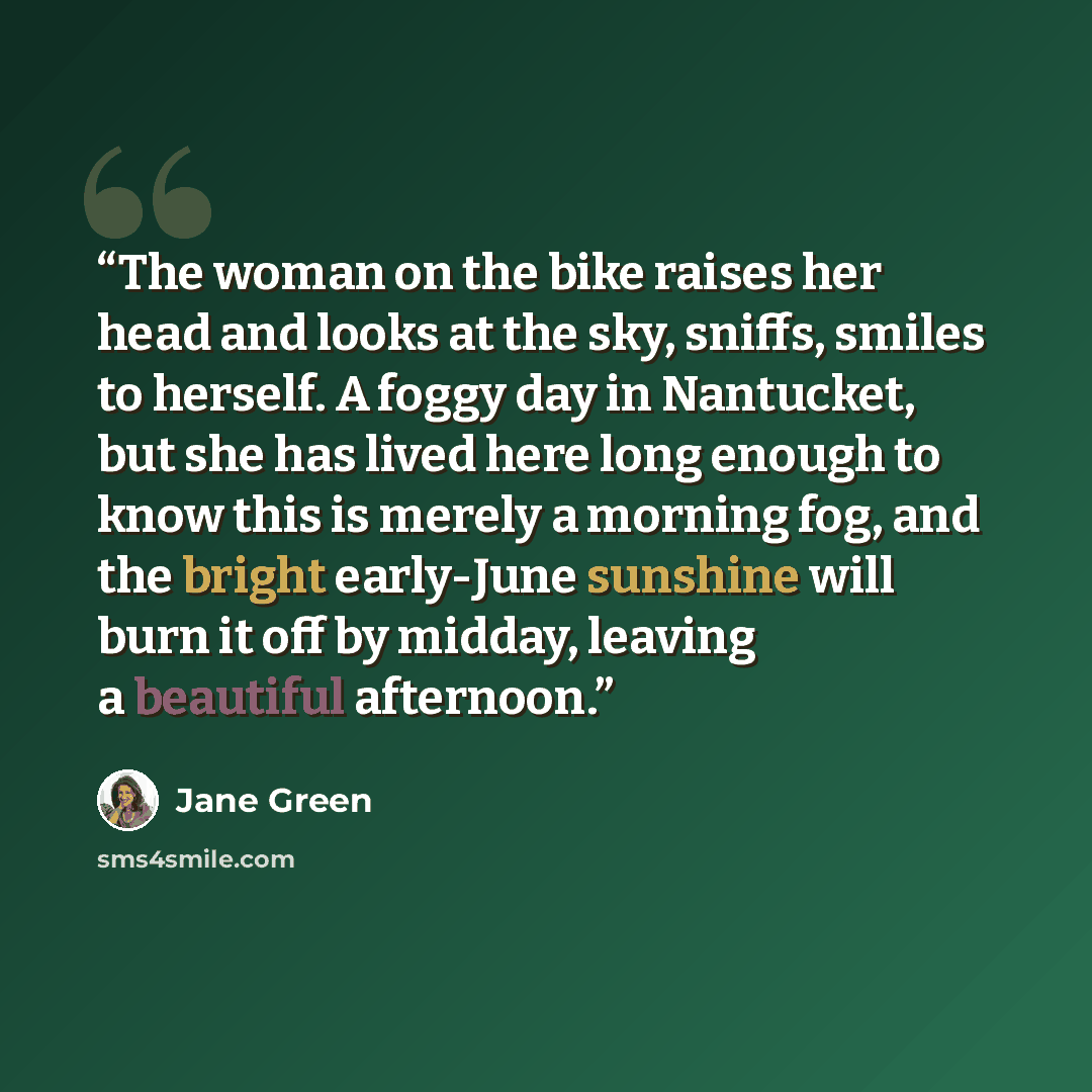 “The woman on the bike raises her head and looks at the sky, sniffs, smiles to herself. A foggy day in Nantucket, but she has lived here long enough to know this is merely a morning fog, and the bright early-June sunshine will burn it off by midday, leaving a beautiful afternoon.” quote by Jane Green