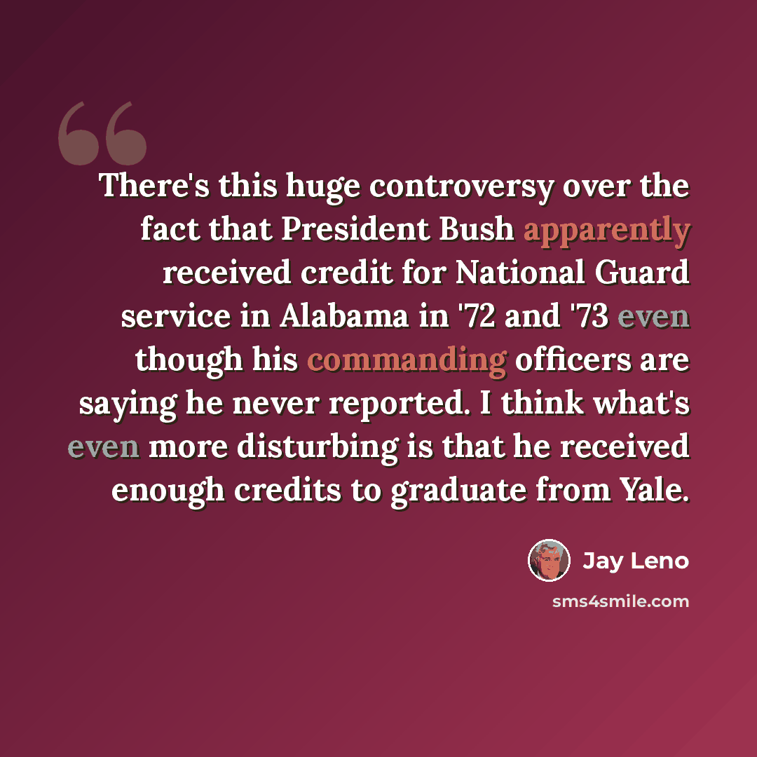 “There's this huge controversy over the fact that President Bush apparently received credit for National Guard service in Alabama in '72 and '73 even though his commanding officers are saying he never reported. I think what's even more disturbing is that he received enough credits to graduate from…” quote by Jay Leno
