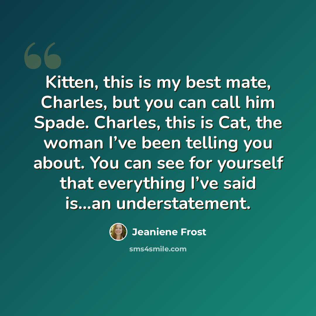 “Kitten, this is my best mate, Charles, but you can call him Spade. Charles, this is Cat, the woman I’ve been telling you about. You can see for yourself that everything I’ve said is…an understatement.” quote by Jeaniene Frost