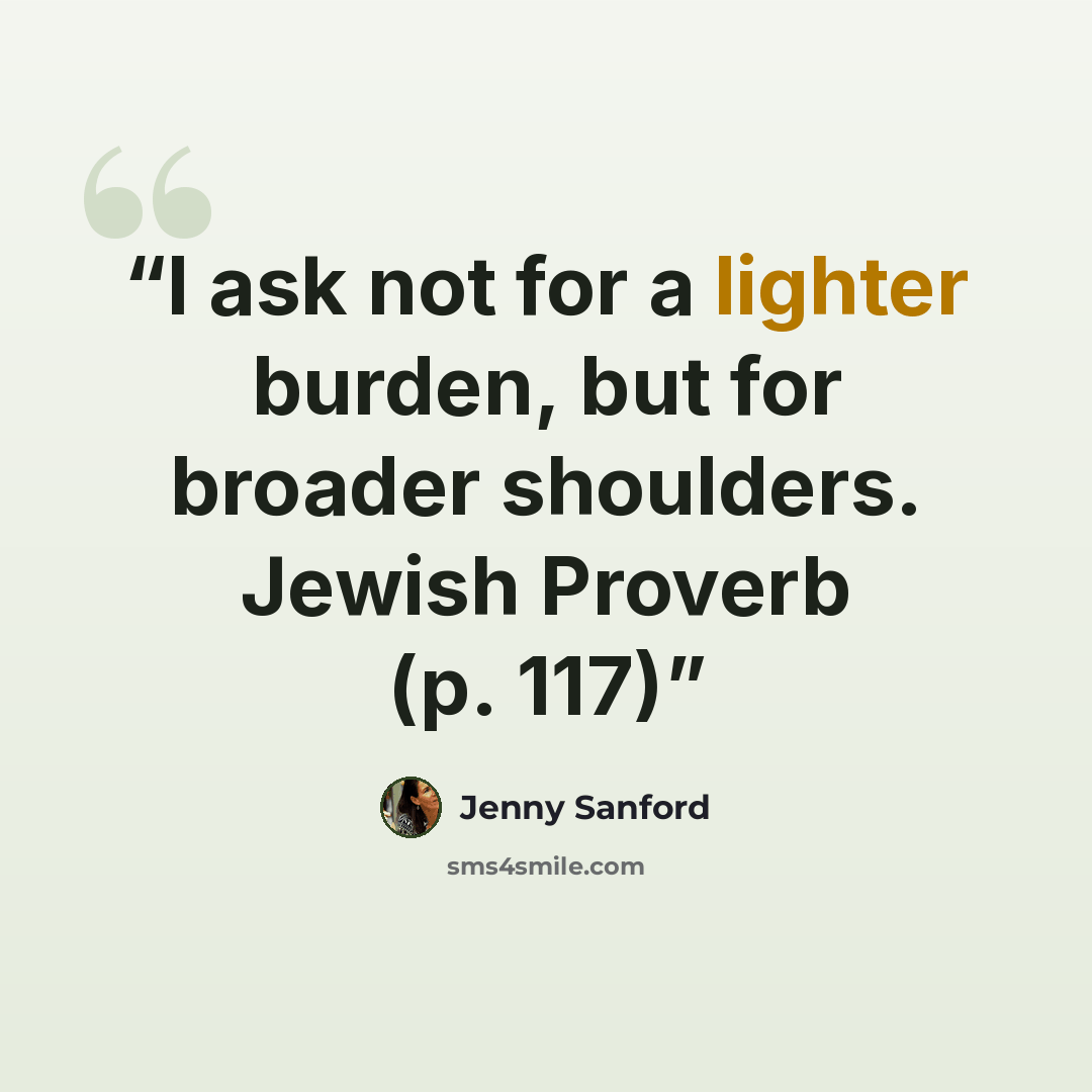 “I ask not for a lighter burden, but for broader shoulders. Jewish Proverb (p. 117)” quote by Jenny Sanford