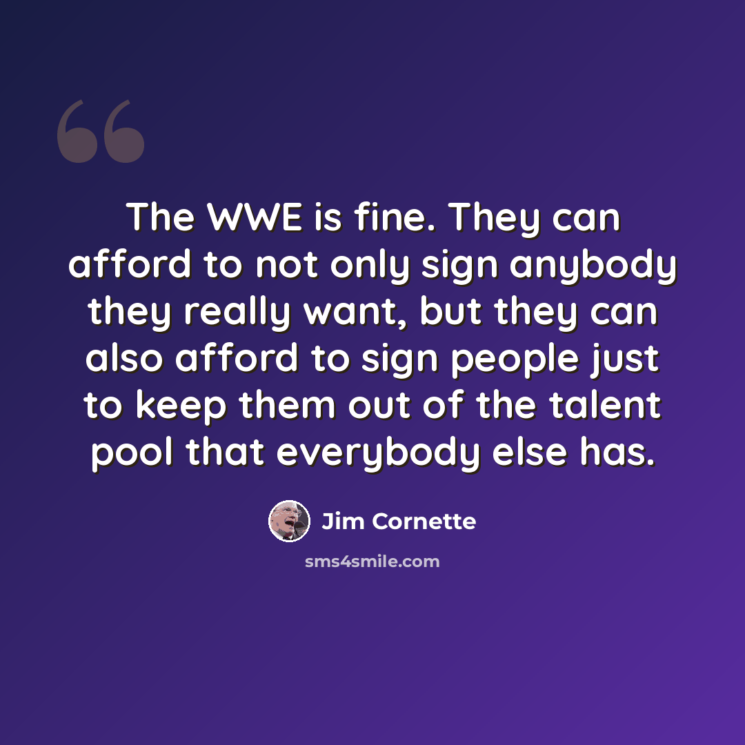 “The WWE is fine. They can afford to not only sign anybody they really want, but they can also afford to sign people just to keep them out of the talent pool that everybody else has.” quote by Jim Cornette