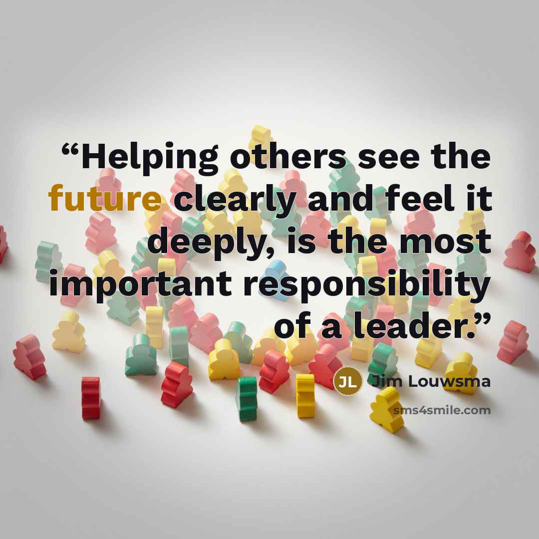 “Helping others see the future clearly and feel it deeply, is the most important responsibility of a leader.” quote by Jim Louwsma