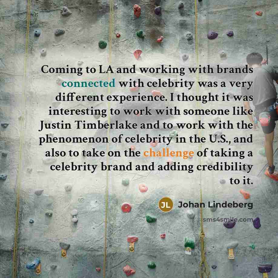 “Coming to LA and working with brands connected with celebrity was a very different experience. I thought it was interesting to work with someone like Justin Timberlake and to work with the phenomenon of celebrity in the U.S., and also to take on the challenge of taking a celebrity brand and adding…” quote by Johan Lindeberg