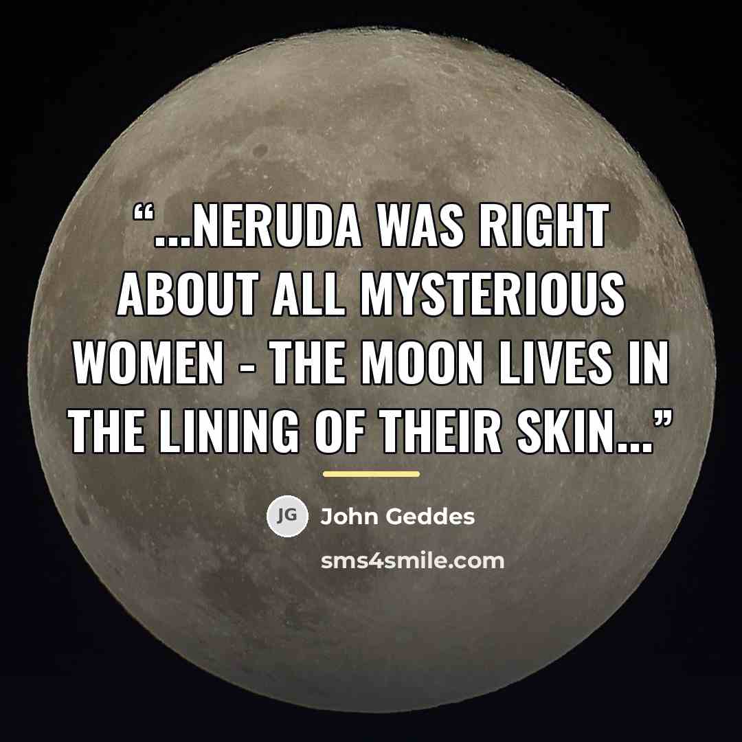 “...Neruda was right about all mysterious women - The moon lives in the lining of their skin...” quote by John Geddes
