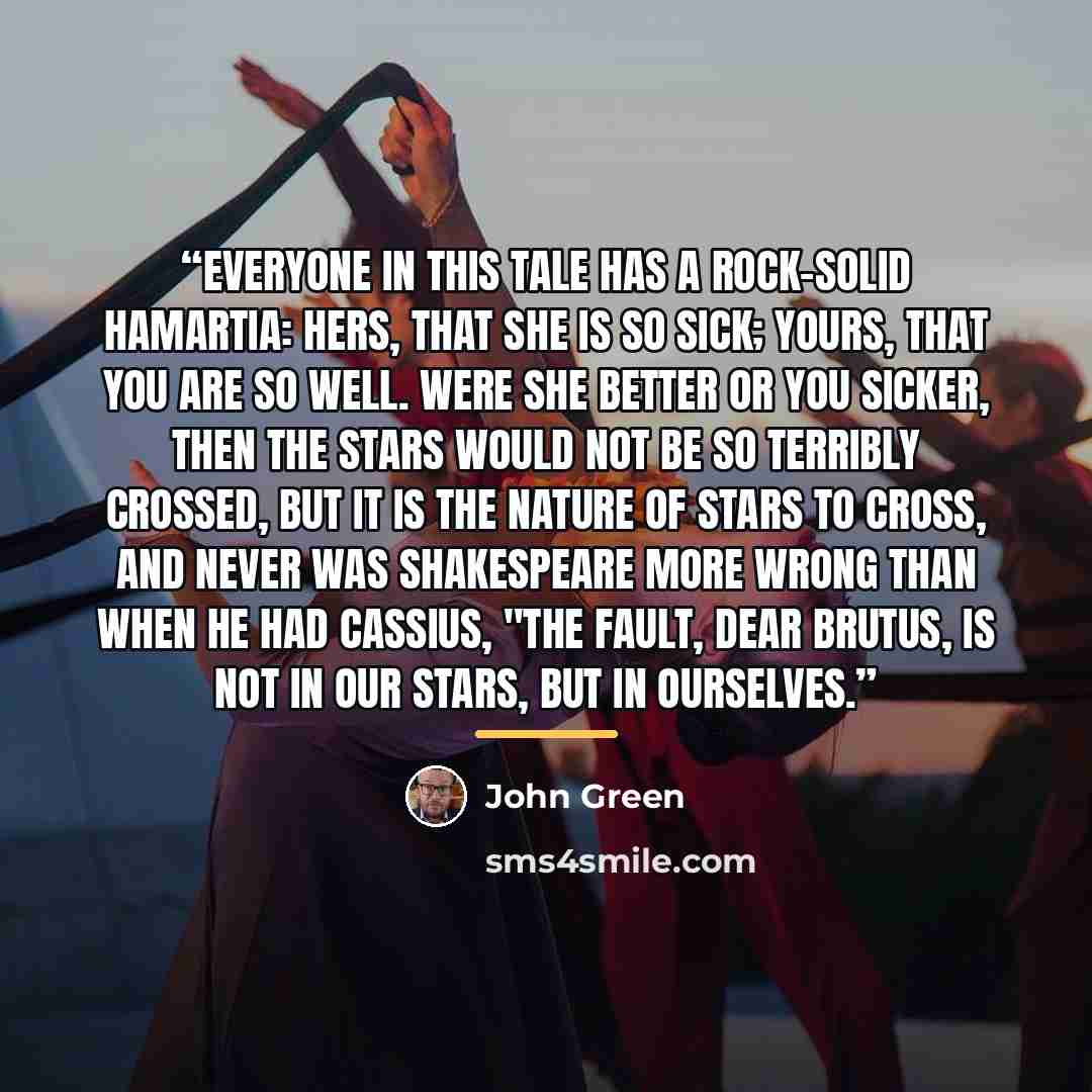 “Everyone in this tale has a rock-solid hamartia: hers, that she is so sick; yours, that you are so well. Were she better or you sicker, then the stars would not be so terribly crossed, but it is the nature of stars to cross, and never was Shakespeare more wrong than when he had Cassius, "The…” quote by John Green