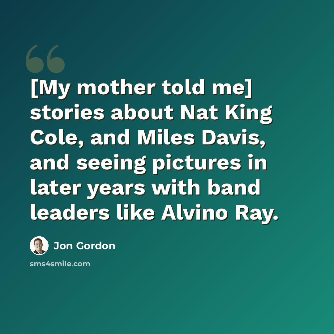 “[My mother told me] stories about Nat King Cole, and Miles Davis, and seeing pictures in later years with band leaders like Alvino Ray.” quote by Jon Gordon