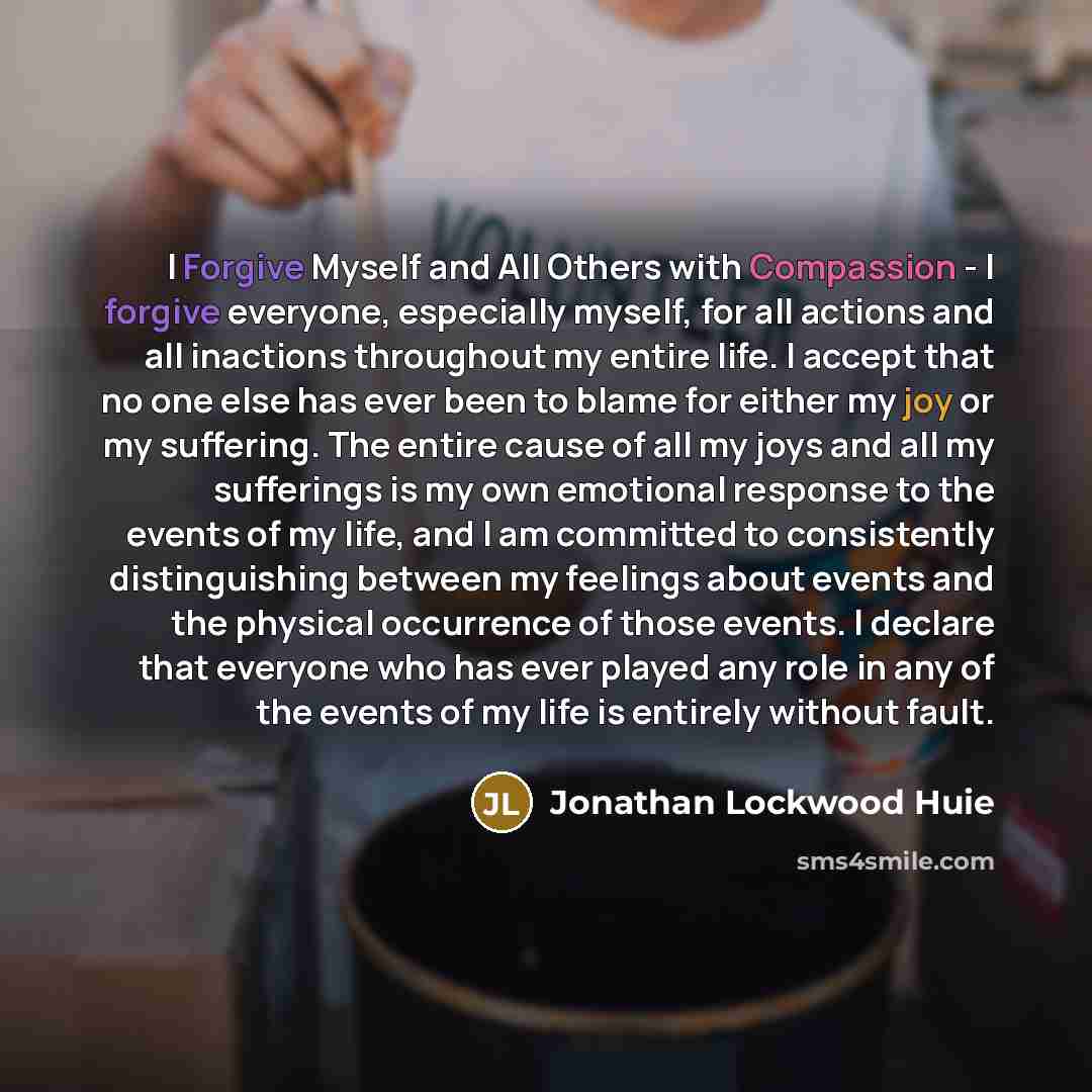 “I Forgive Myself and All Others with Compassion - I forgive everyone, especially myself, for all actions and all inactions throughout my entire life. I accept that no one else has ever been to blame for either my joy or my suffering. The entire cause of all my joys and all my sufferings is my own…” quote by Jonathan Lockwood Huie