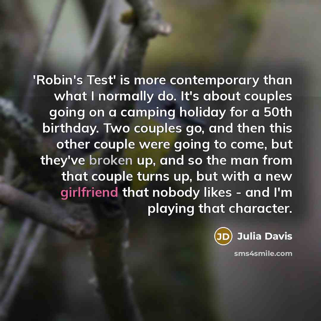 “'Robin's Test' is more contemporary than what I normally do. It's about couples going on a camping holiday for a 50th birthday. Two couples go, and then this other couple were going to come, but they've broken up, and so the man from that couple turns up, but with a new girlfriend that nobody…” quote by Julia Davis