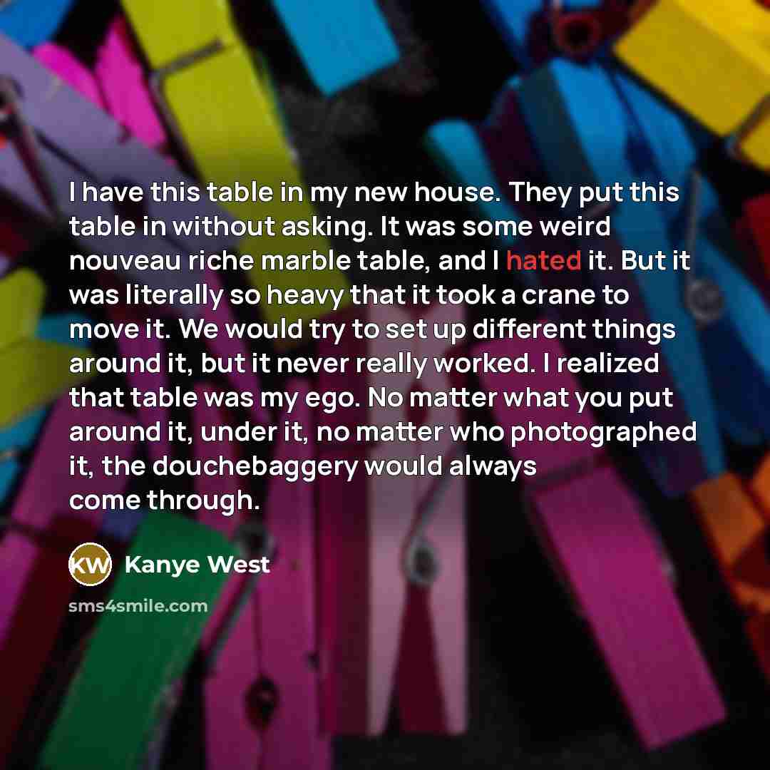 “I have this table in my new house. They put this table in without asking. It was some weird nouveau riche marble table, and I hated it. But it was literally so heavy that it took a crane to move it. We would try to set up different things around it, but it never really worked. I realized that…” quote by Kanye West