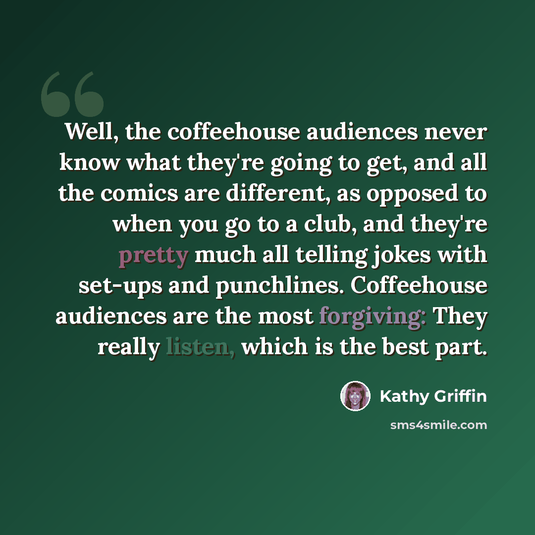 “Well, the coffeehouse audiences never know what they're going to get, and all the comics are different, as opposed to when you go to a club, and they're pretty much all telling jokes with set-ups and punchlines. Coffeehouse audiences are the most forgiving: They really listen, which is the best…” quote by Kathy Griffin