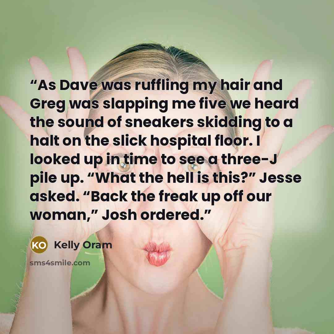 “As Dave was ruffling my hair and Greg was slapping me five we heard the sound of sneakers skidding to a halt on the slick hospital floor. I looked up in time to see a three-J pile up. “What the hell is this?” Jesse asked. “Back the freak up off our woman,” Josh ordered.” quote by Kelly Oram