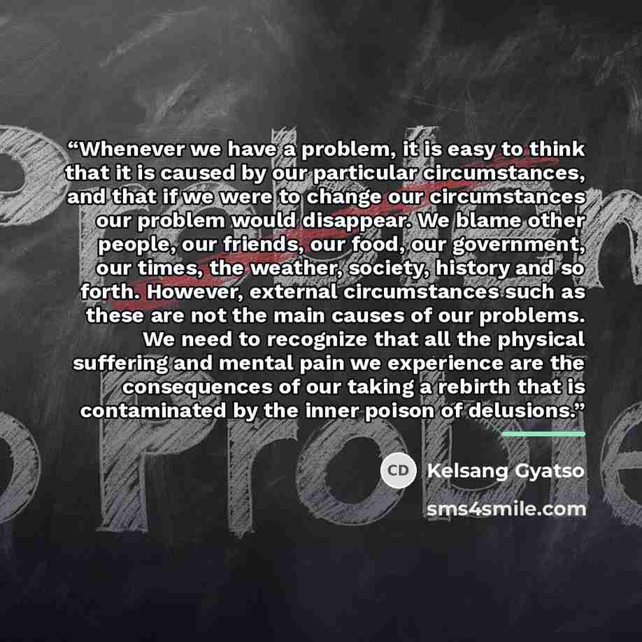 “Whenever we have a problem, it is easy to think that it is caused by our particular circumstances, and that if we were to change our circumstances our problem would disappear. We blame other people, our friends, our food, our government, our times, the weather, society, history and so forth…” quote by Kelsang Gyatso