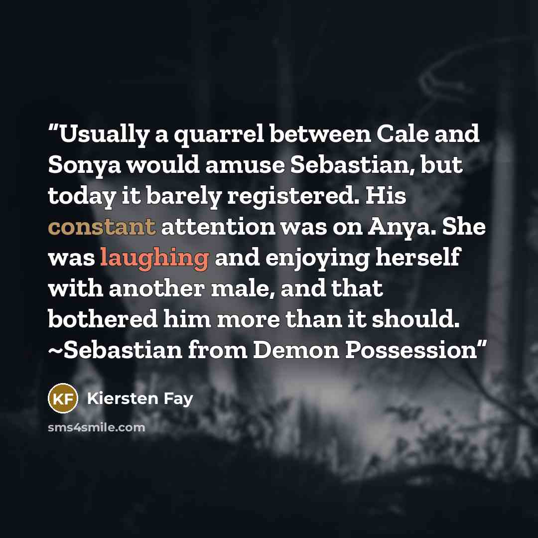 “Usually a quarrel between Cale and Sonya would amuse Sebastian, but today it barely registered. His constant attention was on Anya. She was laughing and enjoying herself with another male, and that bothered him more than it should. ~Sebastian from Demon Possession” quote by Kiersten Fay