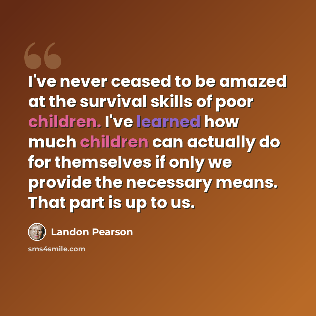 “I've never ceased to be amazed at the survival skills of poor children. I've learned how much children can actually do for themselves if only we provide the necessary means. That part is up to us.” quote by Landon Pearson
