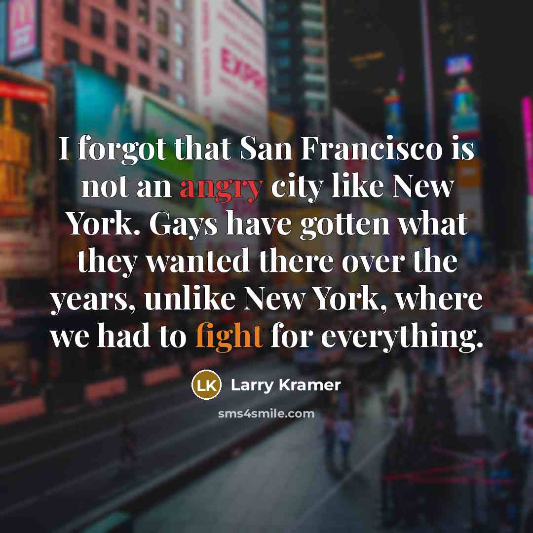 “I forgot that San Francisco is not an angry city like New York. Gays have gotten what they wanted there over the years, unlike New York, where we had to fight for everything.” quote by Larry Kramer