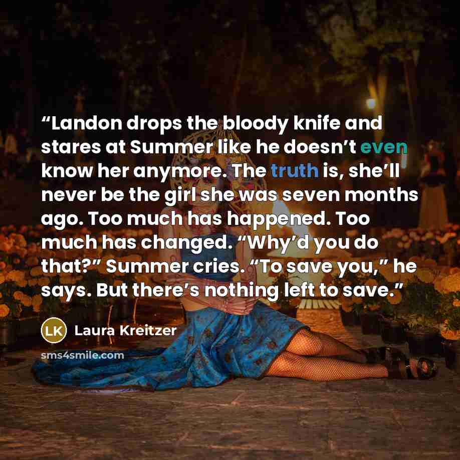 “Landon drops the bloody knife and stares at Summer like he doesn’t even know her anymore. The truth is, she’ll never be the girl she was seven months ago. Too much has happened. Too much has changed. “Why’d you do that?” Summer cries. “To save you,” he says. But there’s nothing left to save.” quote by Laura Kreitzer