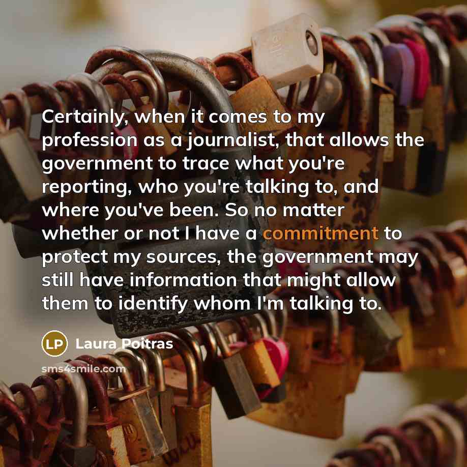 “Certainly, when it comes to my profession as a journalist, that allows the government to trace what you're reporting, who you're talking to, and where you've been. So no matter whether or not I have a commitment to protect my sources, the government may still have information that might allow them…” quote by Laura Poitras