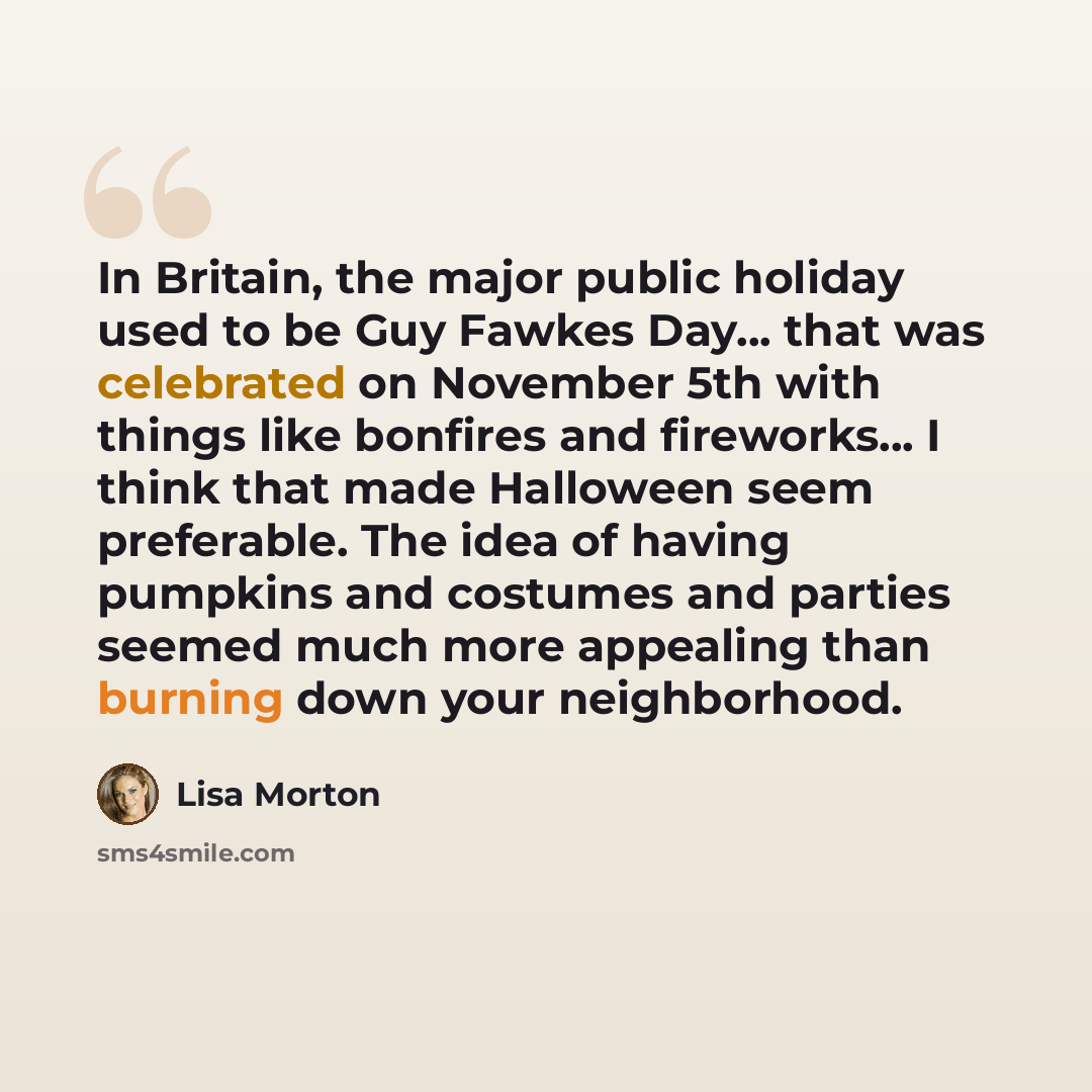 “In Britain, the major public holiday used to be Guy Fawkes Day... that was celebrated on November 5th with things like bonfires and fireworks... I think that made Halloween seem preferable. The idea of having pumpkins and costumes and parties seemed much more appealing than burning down your…” quote by Lisa Morton