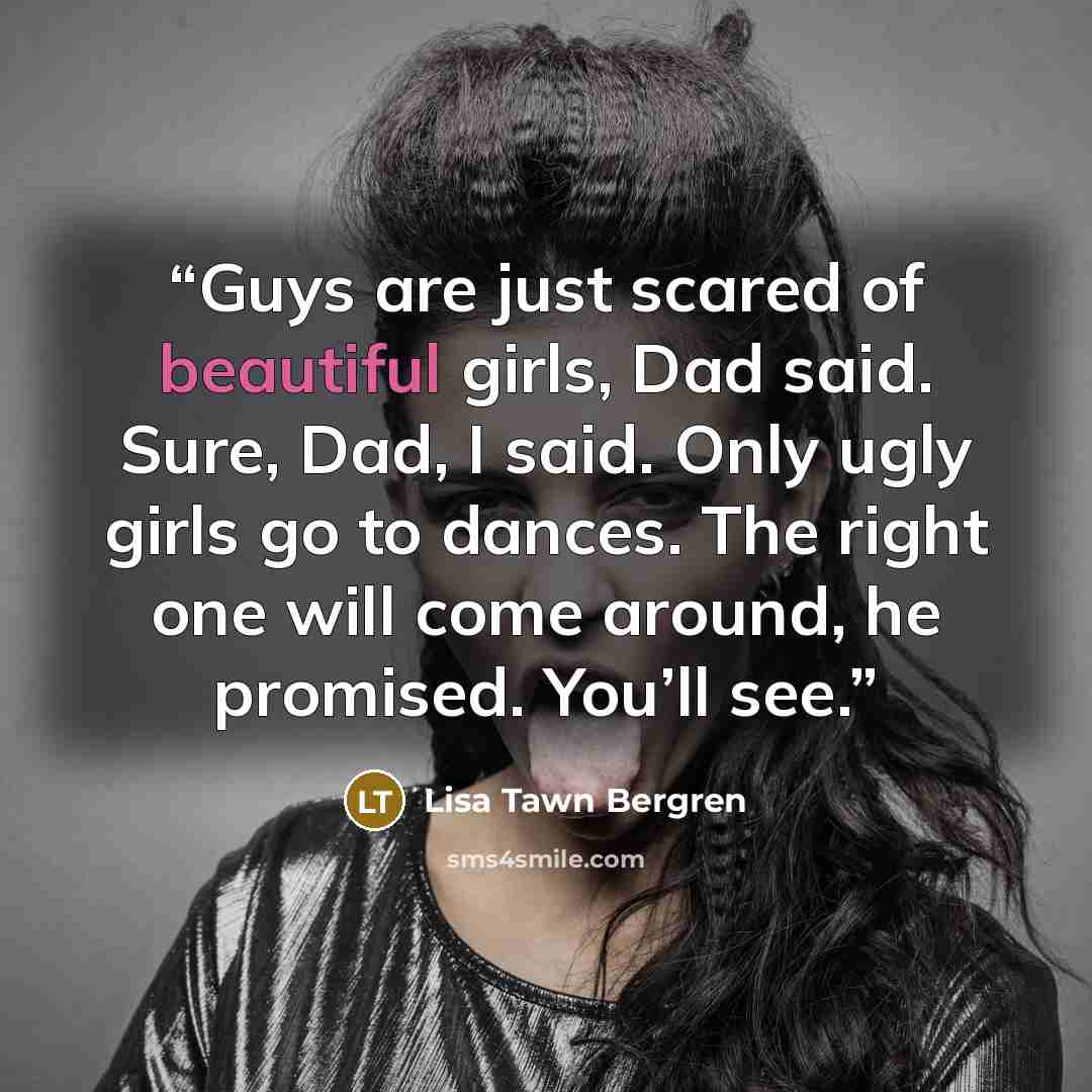 “Guys are just scared of beautiful girls, Dad said. Sure, Dad, I said. Only ugly girls go to dances. The right one will come around, he promised. You’ll see.” quote by Lisa Tawn Bergren