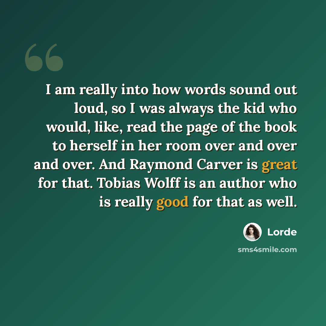 “I am really into how words sound out loud, so I was always the kid who would, like, read the page of the book to herself in her room over and over and over. And Raymond Carver is great for that. Tobias Wolff is an author who is really good for that as well.” quote by Lorde