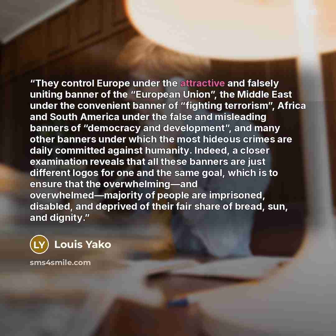 “They control Europe under the attractive and falsely uniting banner of the “European Union”, the Middle East under the convenient banner of “fighting terrorism”, Africa and South America under the false and misleading banners of “democracy and development”, and many other banners under which the…” quote by Louis Yako