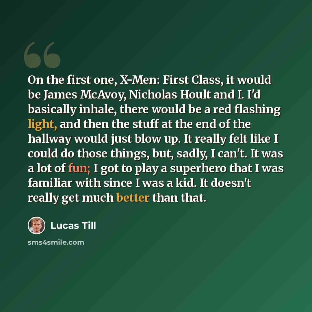 “On the first one, X-Men: First Class, it would be James McAvoy, Nicholas Hoult and I. I'd basically inhale, there would be a red flashing light, and then the stuff at the end of the hallway would just blow up. It really felt like I could do those things, but, sadly, I can't. It was a lot of fun; I…” quote by Lucas Till