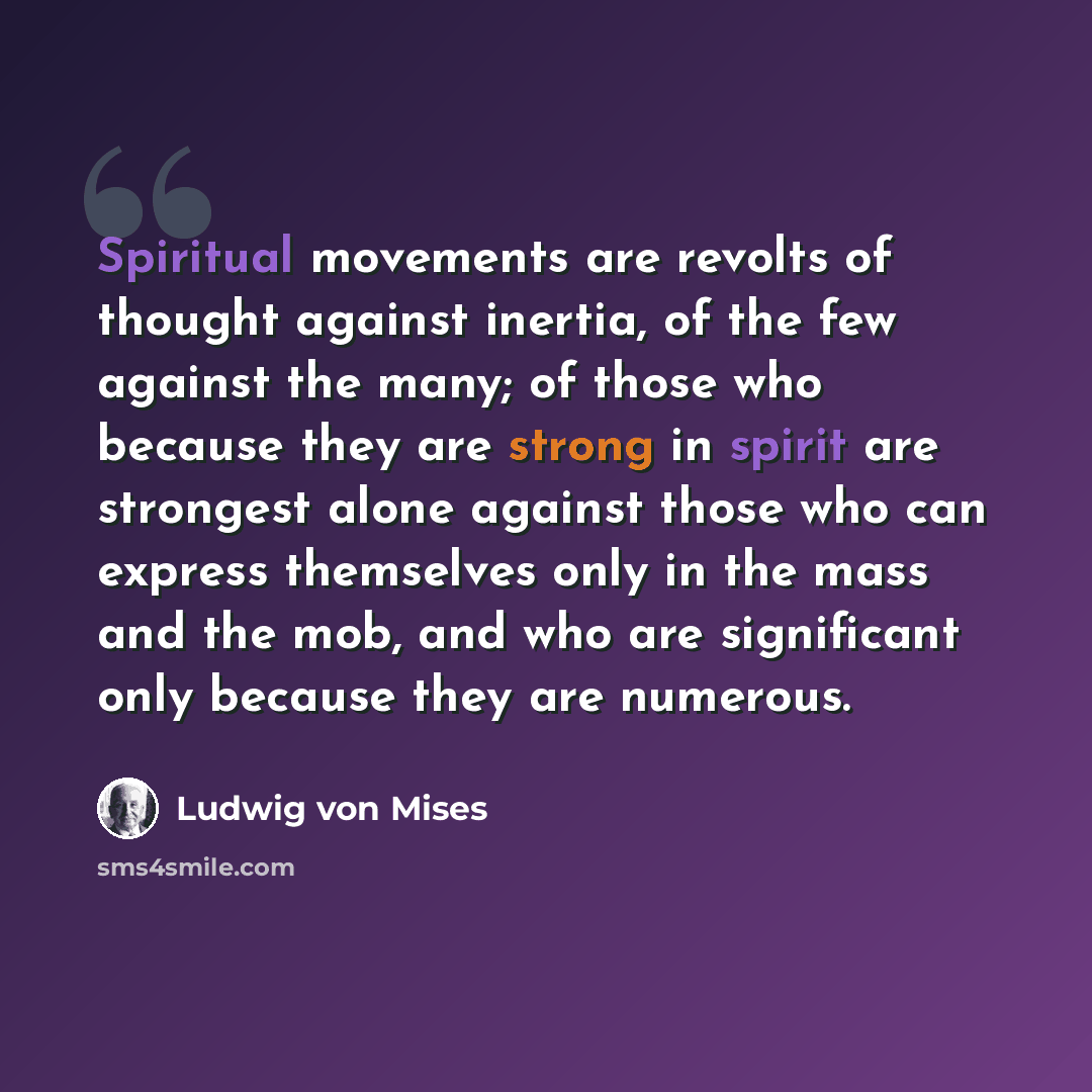 “Spiritual movements are revolts of thought against inertia, of the few against the many; of those who because they are strong in spirit are strongest alone against those who can express themselves only in the mass and the mob, and who are significant only because they are numerous.” quote by Ludwig von Mises
