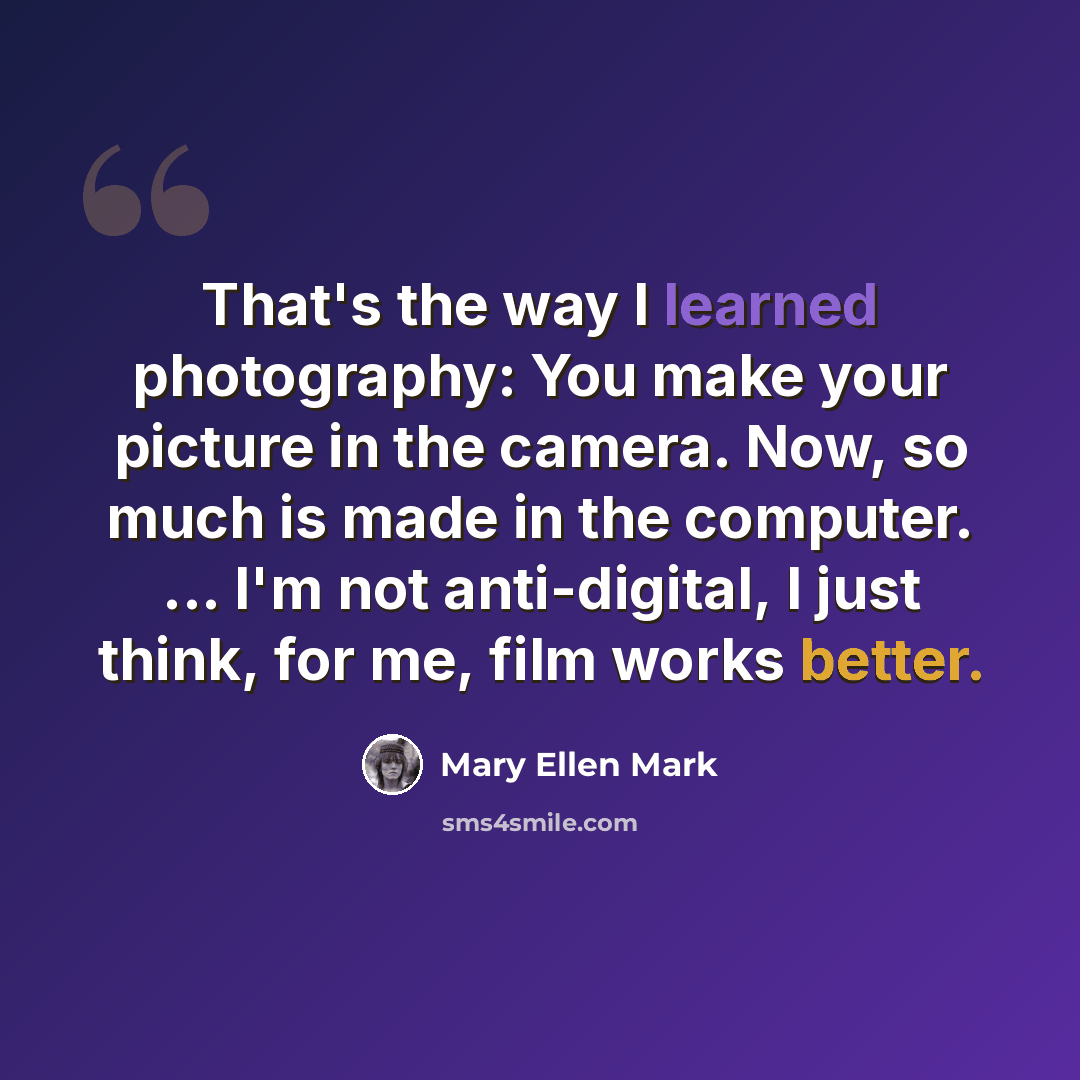 “That's the way I learned photography: You make your picture in the camera. Now, so much is made in the computer. ... I'm not anti-digital, I just think, for me, film works better.” quote by Mary Ellen Mark