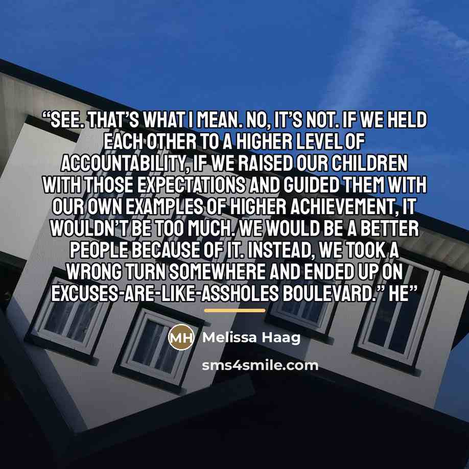 “See. That’s what I mean. No, it’s not. If we held each other to a higher level of accountability, if we raised our children with those expectations and guided them with our own examples of higher achievement, it wouldn’t be too much. We would be a better people because of it. Instead, we took a…” quote by Melissa Haag