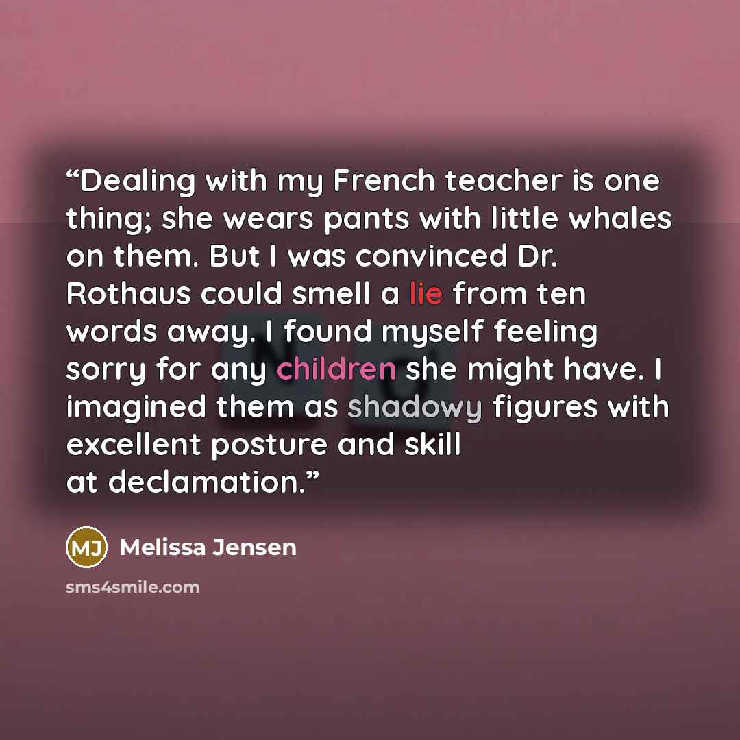 “Dealing with my French teacher is one thing; she wears pants with little whales on them. But I was convinced Dr. Rothaus could smell a lie from ten words away. I found myself feeling sorry for any children she might have. I imagined them as shadowy figures with excellent posture and skill at…” quote by Melissa Jensen