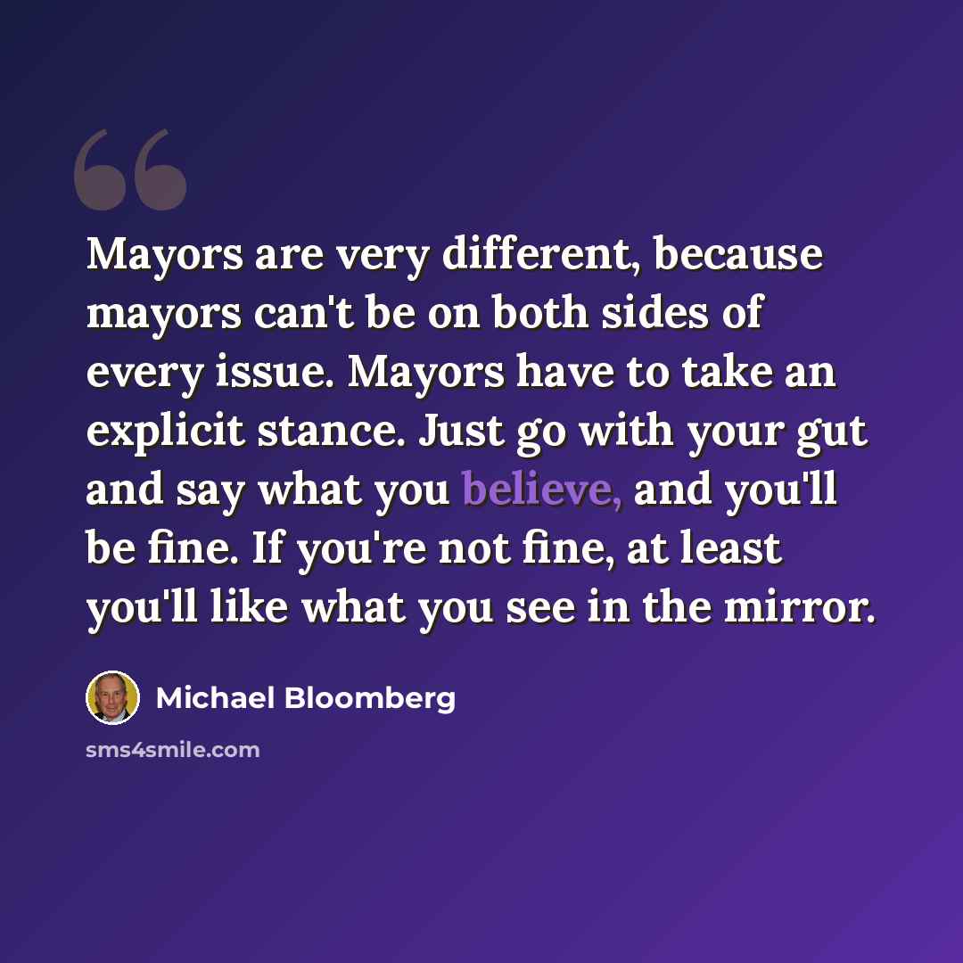 “Mayors are very different, because mayors can't be on both sides of every issue. Mayors have to take an explicit stance. Just go with your gut and say what you believe, and you'll be fine. If you're not fine, at least you'll like what you see in the mirror.” quote by Michael Bloomberg