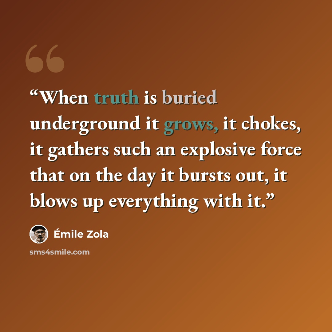 “When truth is buried underground it grows, it chokes, it gathers such an explosive force that on the day it bursts out, it blows up everything with it.” quote by Émile Zola