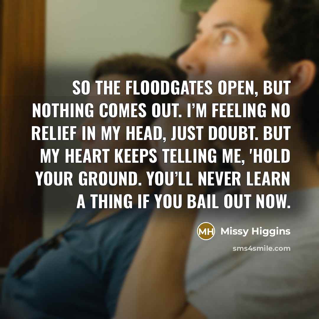 “So the floodgates open, but nothing comes out. I’m feeling no relief in my head, just doubt. But my heart keeps telling me, 'hold your ground. You’ll never learn a thing if you bail out now.” quote by Missy Higgins