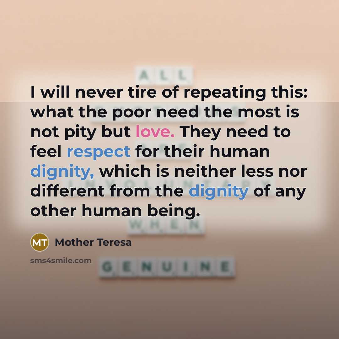 “I will never tire of repeating this: what the poor need the most is not pity but love. They need to feel respect for their human dignity, which is neither less nor different from the dignity of any other human being.” quote by Mother Teresa