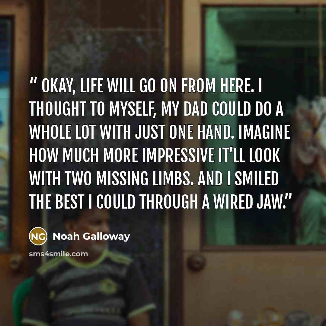 “Okay, life will go on from here. I thought to myself, My dad could do a whole lot with just one hand. Imagine how much more impressive it’ll look with two missing limbs. And I smiled the best I could through a wired jaw.” quote by Noah Galloway