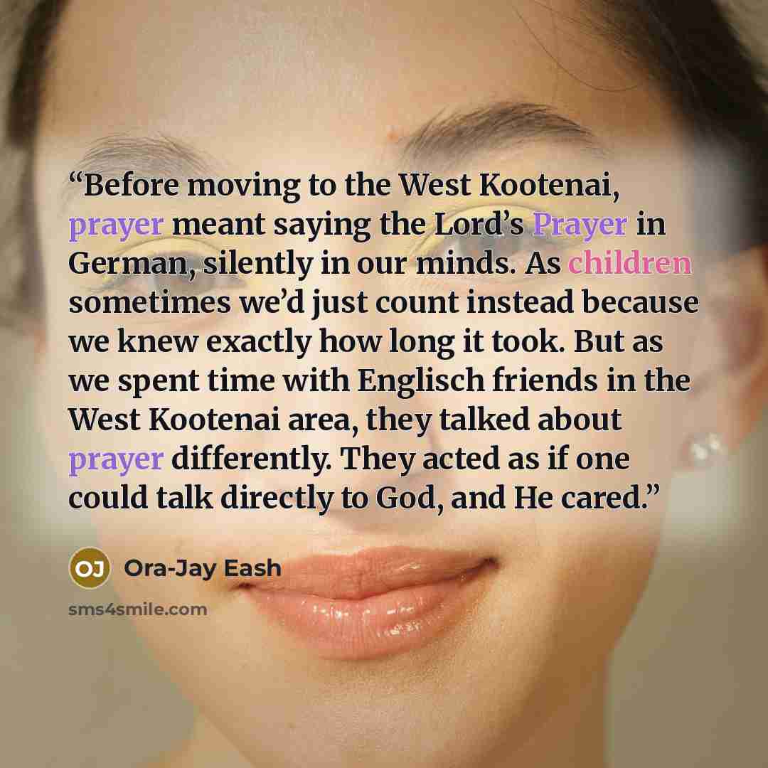 “Before moving to the West Kootenai, prayer meant saying the Lord’s Prayer in German, silently in our minds. As children sometimes we’d just count instead because we knew exactly how long it took. But as we spent time with Englisch friends in the West Kootenai area, they talked about prayer…” quote by Ora-Jay Eash