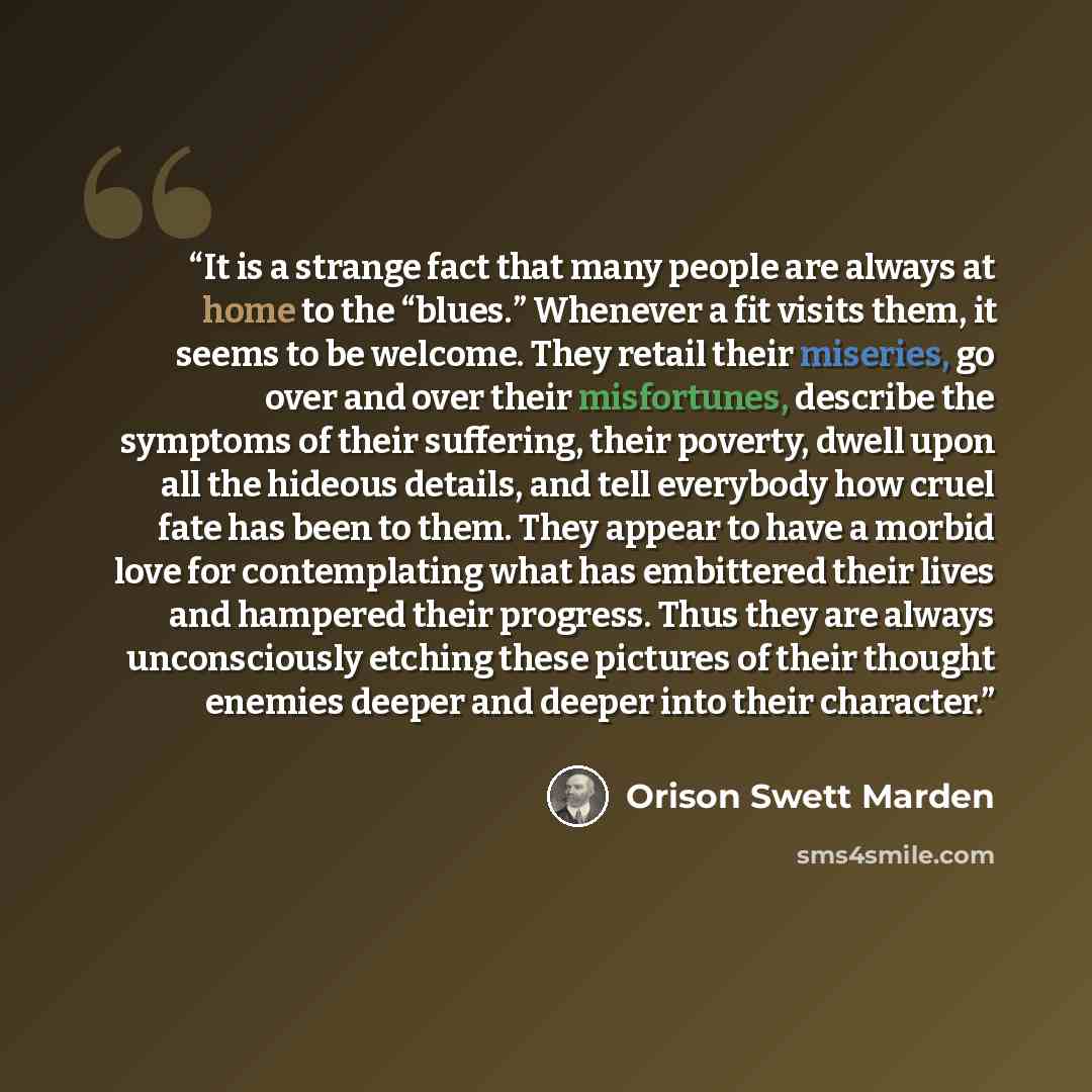 “It is a strange fact that many people are always at home to the “blues.” Whenever a fit visits them, it seems to be welcome. They retail their miseries, go over and over their misfortunes, describe the symptoms of their suffering, their poverty, dwell upon all the hideous details, and tell…” quote by Orison Swett Marden