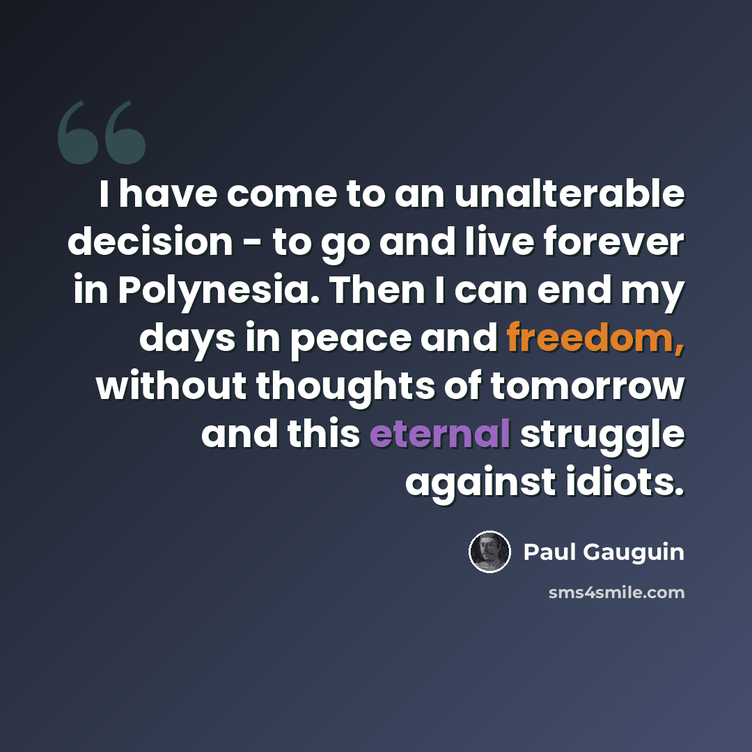 “I have come to an unalterable decision - to go and live forever in Polynesia. Then I can end my days in peace and freedom, without thoughts of tomorrow and this eternal struggle against idiots.” quote by Paul Gauguin