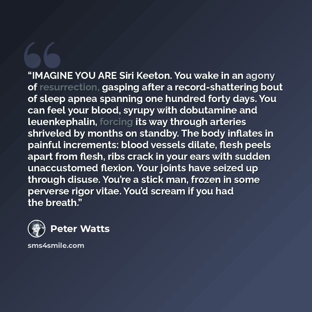 “IMAGINE YOU ARE Siri Keeton. You wake in an agony of resurrection, gasping after a record-shattering bout of sleep apnea spanning one hundred forty days. You can feel your blood, syrupy with dobutamine and leuenkephalin, forcing its way through arteries shriveled by months on standby. The body…” quote by Peter Watts