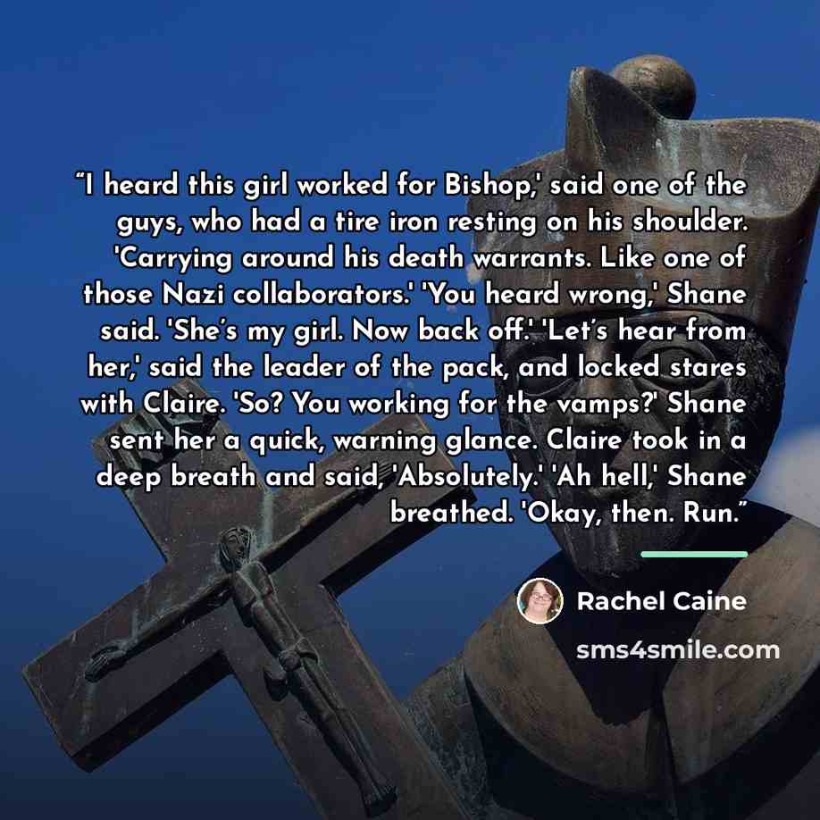 “I heard this girl worked for Bishop,' said one of the guys, who had a tire iron resting on his shoulder. 'Carrying around his death warrants. Like one of those Nazi collaborators.' 'You heard wrong,' Shane said. 'She’s my girl. Now back off.' 'Let’s hear from her,' said the leader of the pack, and…” quote by Rachel Caine