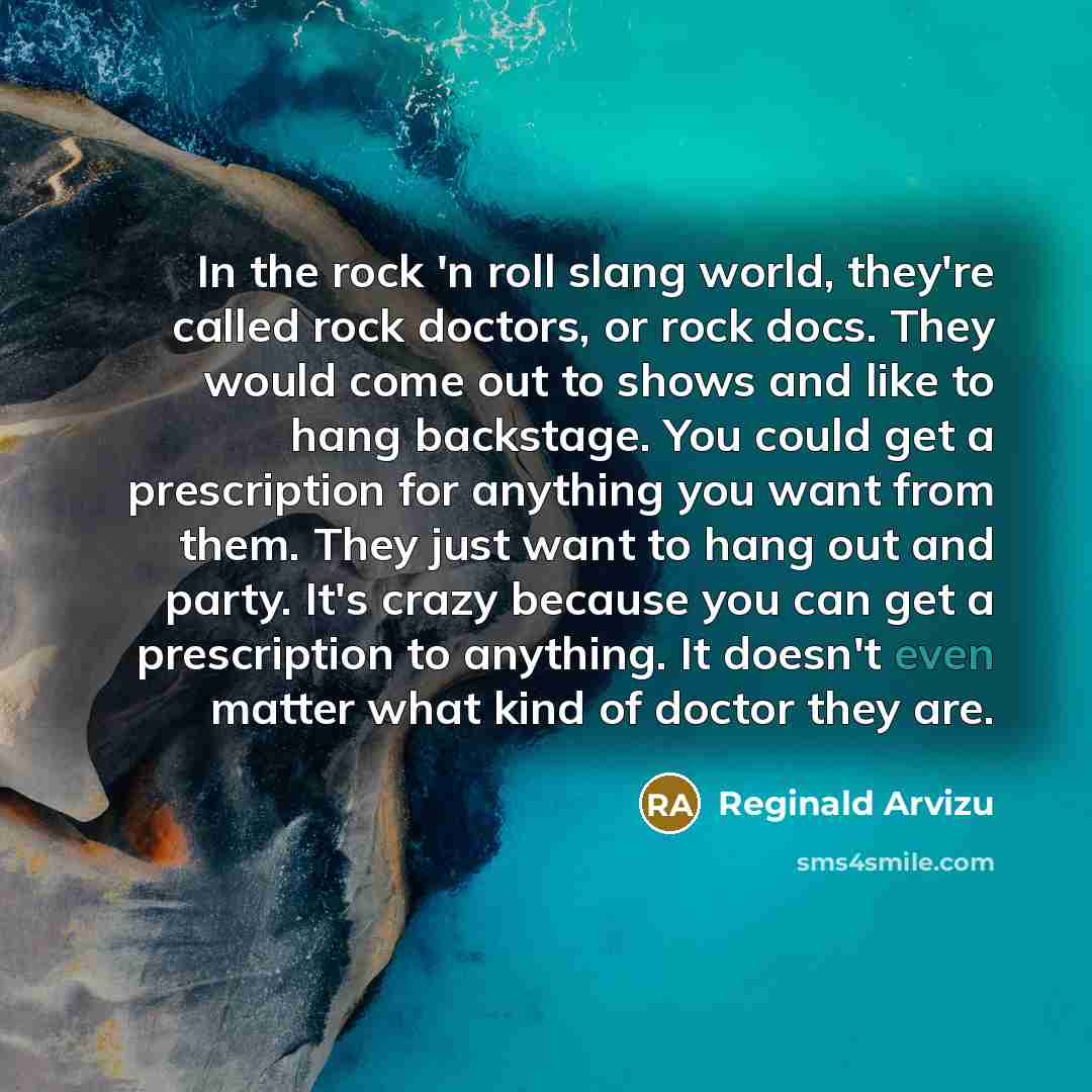 “In the rock 'n roll slang world, they're called rock doctors, or rock docs. They would come out to shows and like to hang backstage. You could get a prescription for anything you want from them. They just want to hang out and party. It's crazy because you can get a prescription to anything. It…” quote by Reginald Arvizu