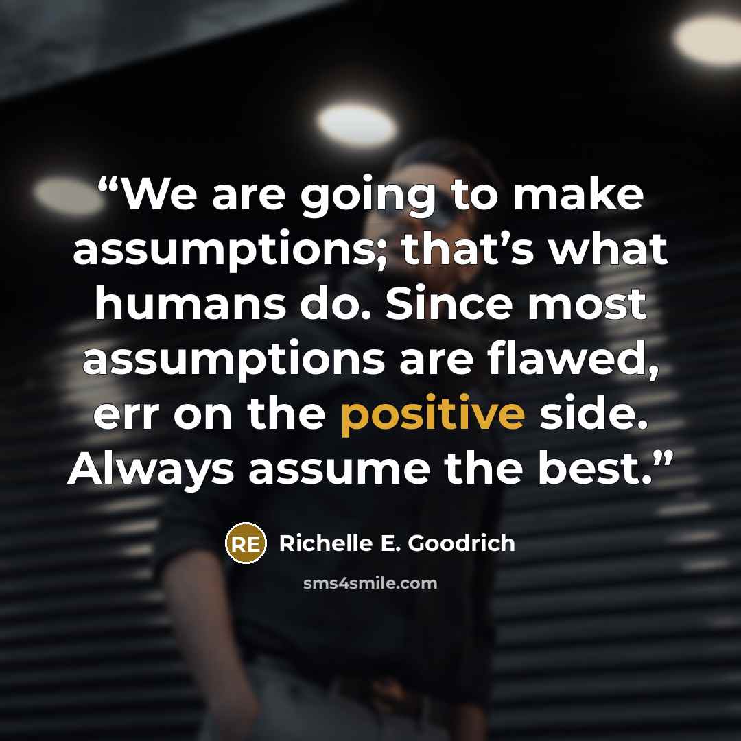 “We are going to make assumptions; that’s what humans do. Since most assumptions are flawed, err on the positive side. Always assume the best.” quote by Richelle E. Goodrich