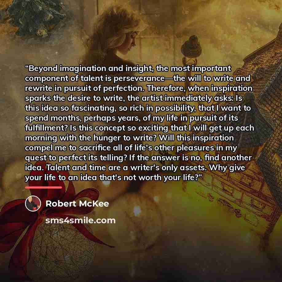 “Beyond imagination and insight, the most important component of talent is perseverance—the will to write and rewrite in pursuit of perfection. Therefore, when inspiration sparks the desire to write, the artist immediately asks: Is this idea so fascinating, so rich in possibility, that I want to…” quote by Robert McKee