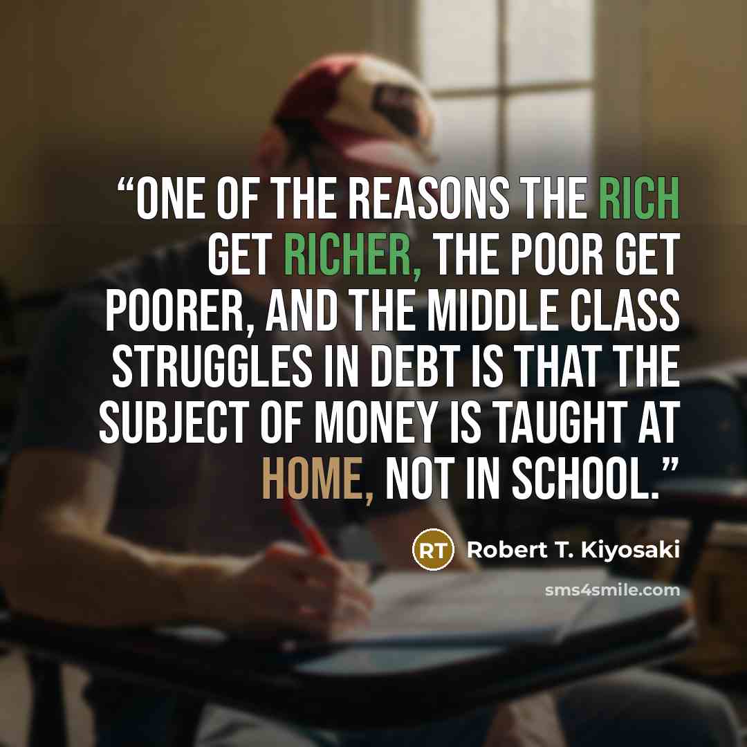“One of the reasons the rich get richer, the poor get poorer, and the middle class struggles in debt is that the subject of money is taught at home, not in school.” quote by Robert T. Kiyosaki
