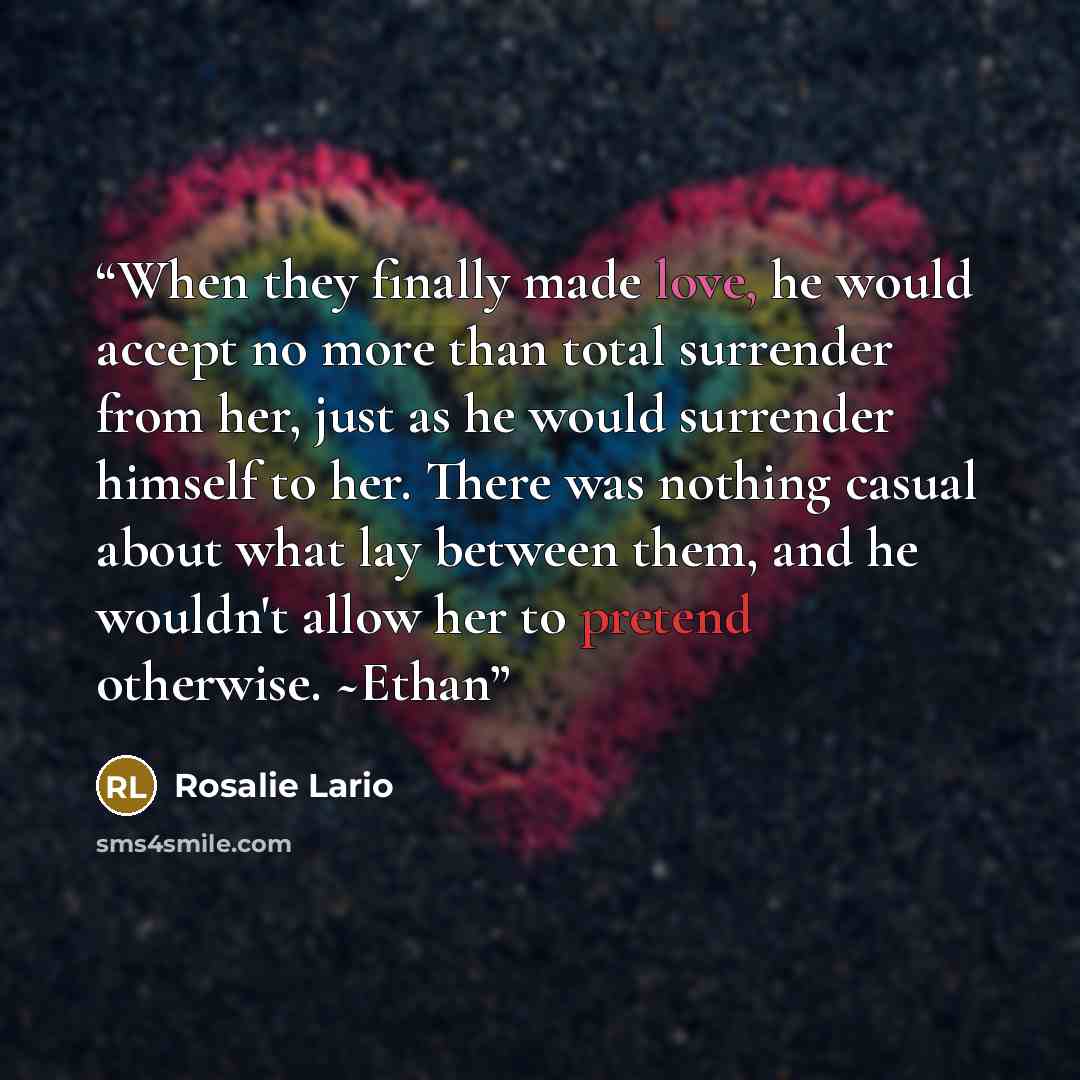 “When they finally made love, he would accept no more than total surrender from her, just as he would surrender himself to her. There was nothing casual about what lay between them, and he wouldn't allow her to pretend otherwise. ~Ethan” quote by Rosalie Lario