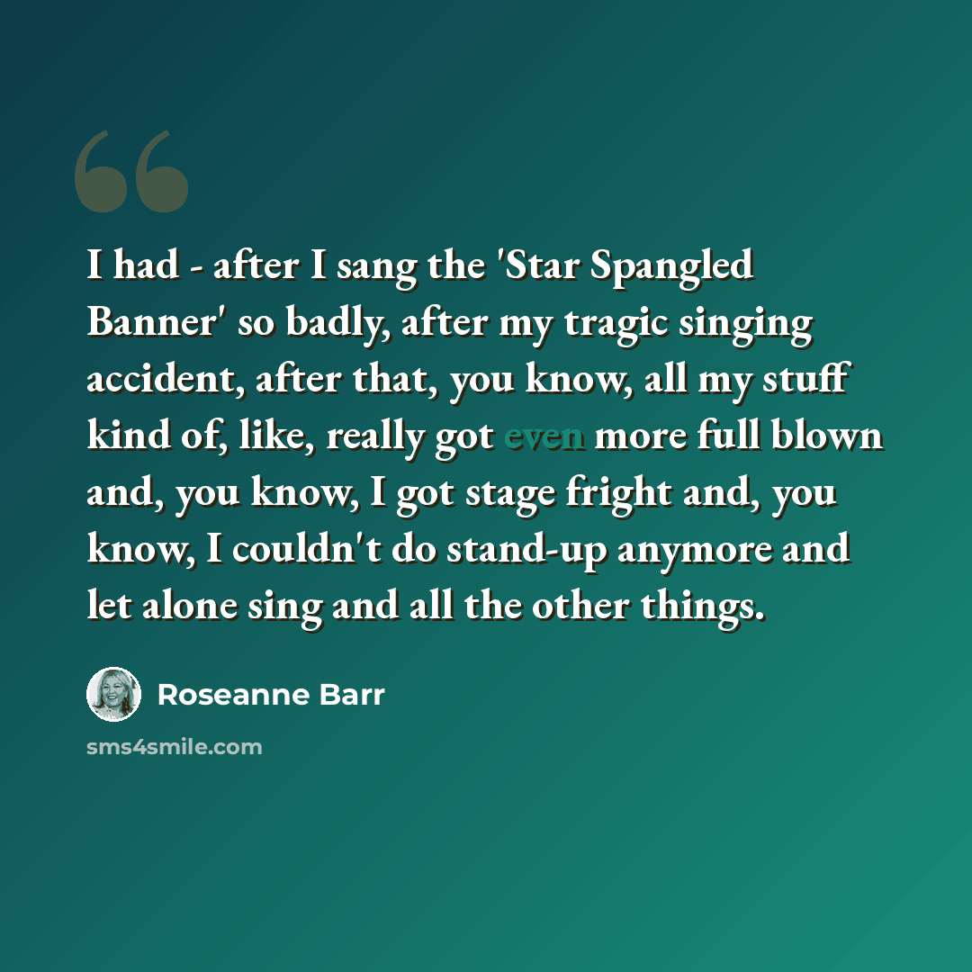 “I had - after I sang the 'Star Spangled Banner' so badly, after my tragic singing accident, after that, you know, all my stuff kind of, like, really got even more full blown and, you know, I got stage fright and, you know, I couldn't do stand-up anymore and let alone sing and all the other things.” quote by Roseanne Barr