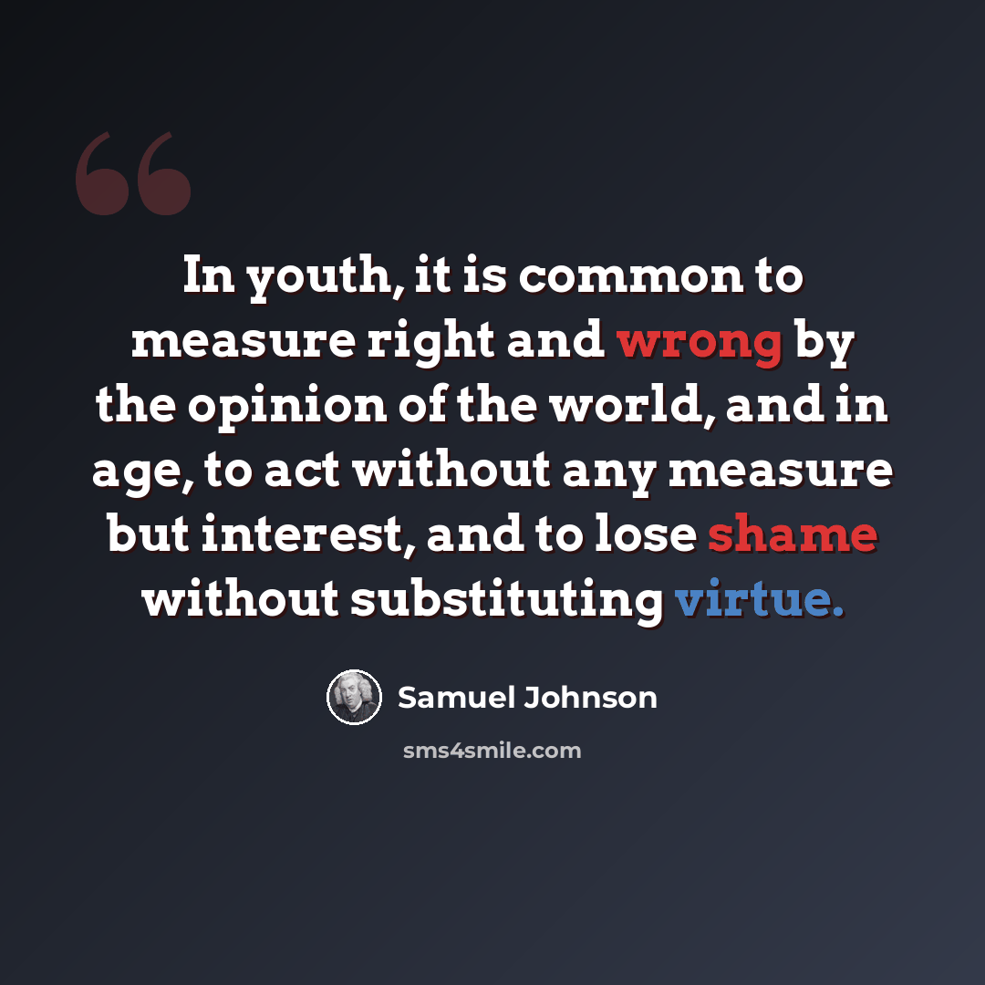“In youth, it is common to measure right and wrong by the opinion of the world, and in age, to act without any measure but interest, and to lose shame without substituting virtue.” quote by Samuel Johnson