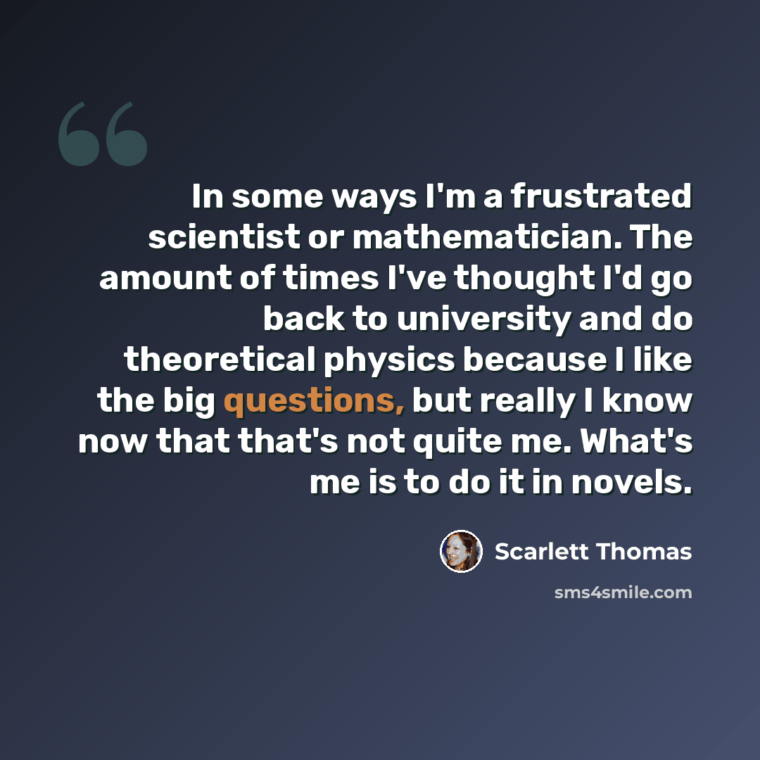 “In some ways I'm a frustrated scientist or mathematician. The amount of times I've thought I'd go back to university and do theoretical physics because I like the big questions, but really I know now that that's not quite me. What's me is to do it in novels.” quote by Scarlett Thomas