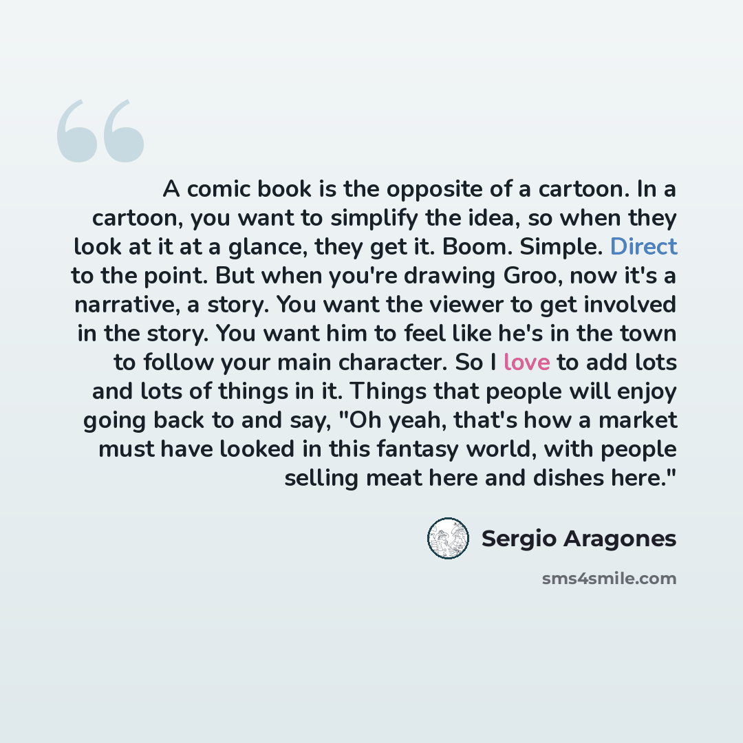 “A comic book is the opposite of a cartoon. In a cartoon, you want to simplify the idea, so when they look at it at a glance, they get it. Boom. Simple. Direct to the point. But when you're drawing Groo, now it's a narrative, a story. You want the viewer to get involved in the story. You want him…” quote by Sergio Aragones