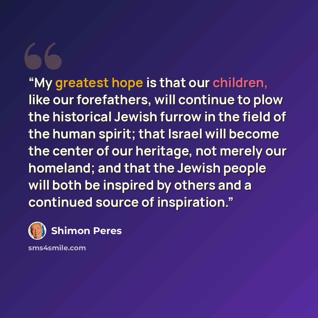 “My greatest hope is that our children, like our forefathers, will continue to plow the historical Jewish furrow in the field of the human spirit; that Israel will become the center of our heritage, not merely our homeland; and that the Jewish people will both be inspired by others and a continued…” quote by Shimon Peres